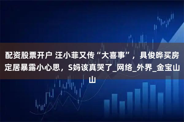 配资股票开户 汪小菲又传“大喜事”，具俊晔买房定居暴露小心思，S妈该真哭了_网络_外界_金宝山