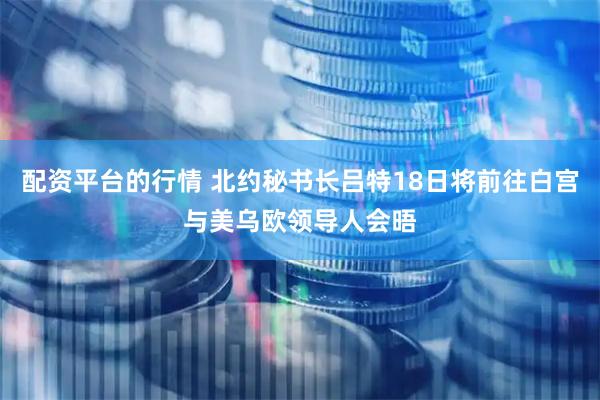 配资平台的行情 北约秘书长吕特18日将前往白宫与美乌欧领导人会晤