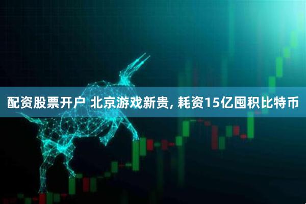 配资股票开户 北京游戏新贵, 耗资15亿囤积比特币