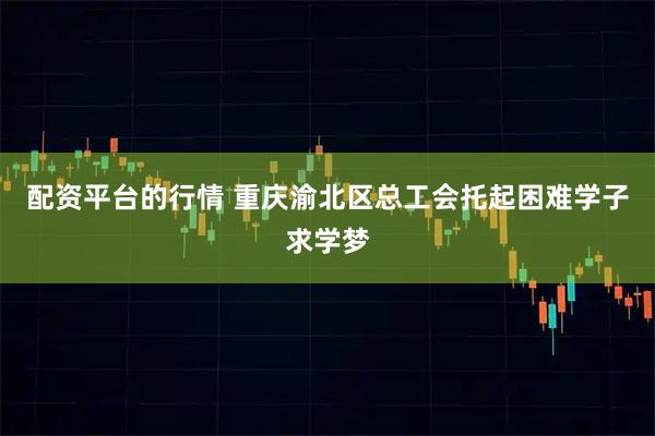 配资平台的行情 重庆渝北区总工会托起困难学子求学梦