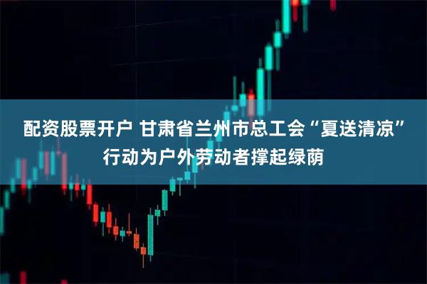 配资股票开户 甘肃省兰州市总工会“夏送清凉”行动为户外劳动者撑起绿荫