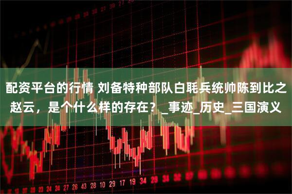 配资平台的行情 刘备特种部队白毦兵统帅陈到比之赵云，是个什么样的存在？_事迹_历史_三国演义
