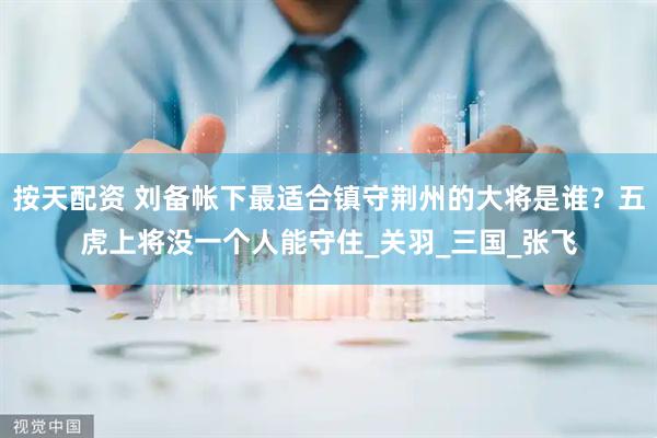 按天配资 刘备帐下最适合镇守荆州的大将是谁？五虎上将没一个人能守住_关羽_三国_张飞