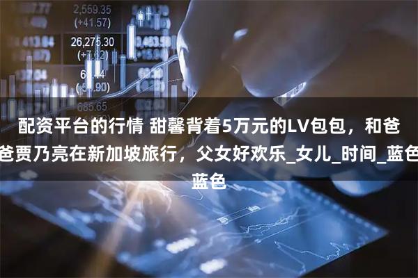 配资平台的行情 甜馨背着5万元的LV包包，和爸爸贾乃亮在新加坡旅行，父女好欢乐_女儿_时间_蓝色