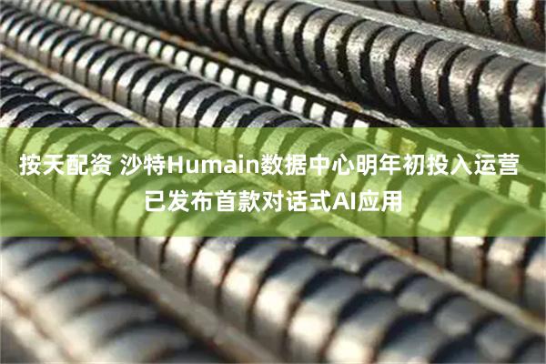 按天配资 沙特Humain数据中心明年初投入运营 已发布首款对话式AI应用