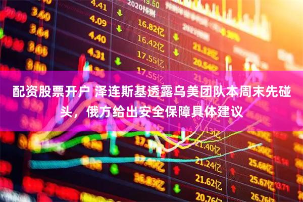 配资股票开户 泽连斯基透露乌美团队本周末先碰头，俄方给出安全保障具体建议