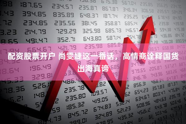 配资股票开户 尚雯婕这一番话，高情商诠释国货出海真谛