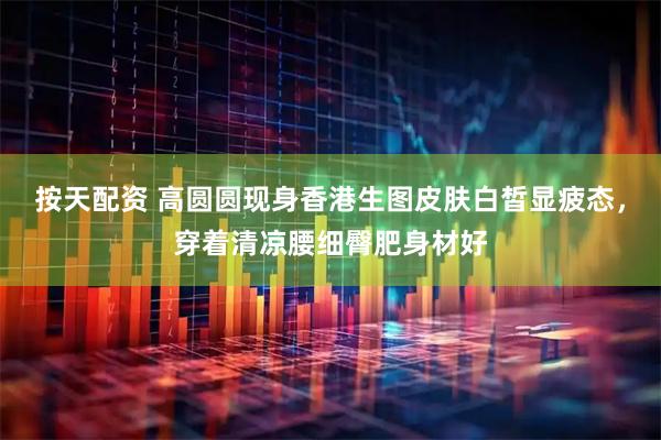 按天配资 高圆圆现身香港生图皮肤白皙显疲态，穿着清凉腰细臀肥身材好