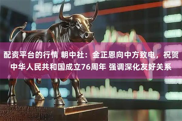 配资平台的行情 朝中社：金正恩向中方致电，祝贺中华人民共和国成立76周年 强调深化友好关系