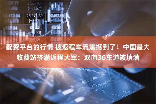 配资平台的行情 被返程车流震撼到了！中国最大收费站挤满返程大军：双向36车道被填满