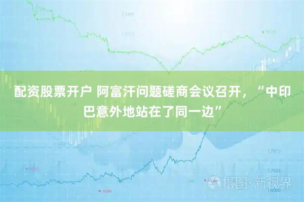 配资股票开户 阿富汗问题磋商会议召开，“中印巴意外地站在了同一边”
