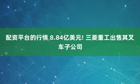 配资平台的行情 8.84亿美元! 三菱重工出售其叉车子公司