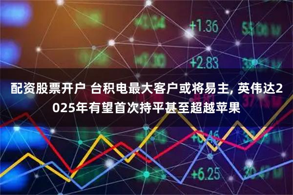 配资股票开户 台积电最大客户或将易主, 英伟达2025年有望首次持平甚至超越苹果