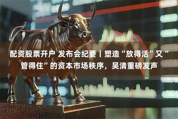 配资股票开户 发布会纪要丨塑造“放得活”又“管得住”的资本市场秩序，吴清重磅发声