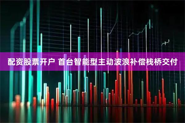 配资股票开户 首台智能型主动波浪补偿栈桥交付