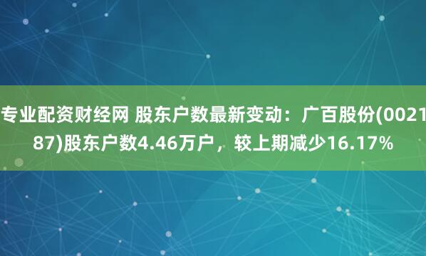 专业配资财经网 股东户数最新变动：广百股份(002187)股东户数4.46万户，较上期减少16.17%