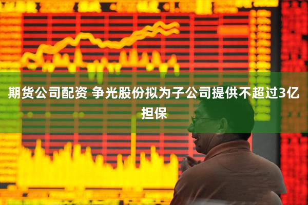 期货公司配资 争光股份拟为子公司提供不超过3亿担保