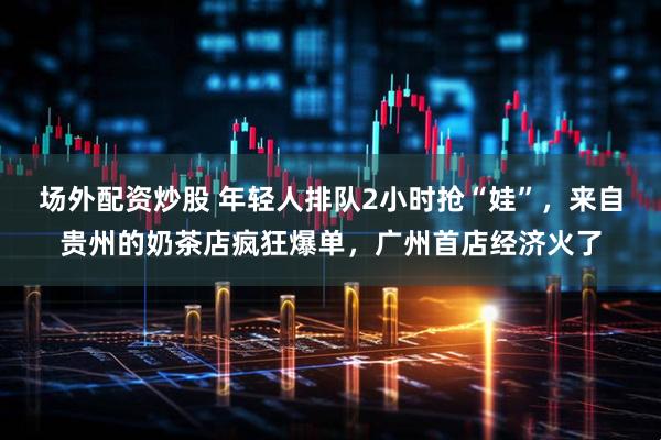 场外配资炒股 年轻人排队2小时抢“娃”，来自贵州的奶茶店疯狂爆单，广州首店经济火了