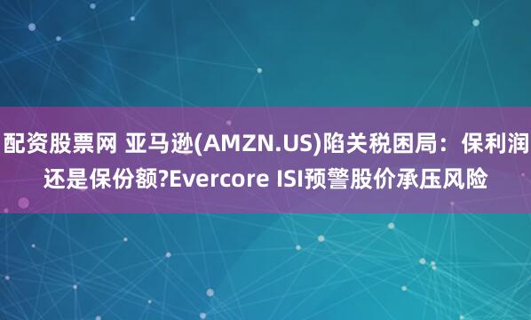 配资股票网 亚马逊(AMZN.US)陷关税困局：保利润还是保份额?Evercore ISI预警股价承压风险