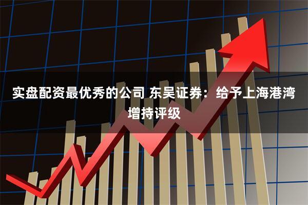 实盘配资最优秀的公司 东吴证券：给予上海港湾增持评级