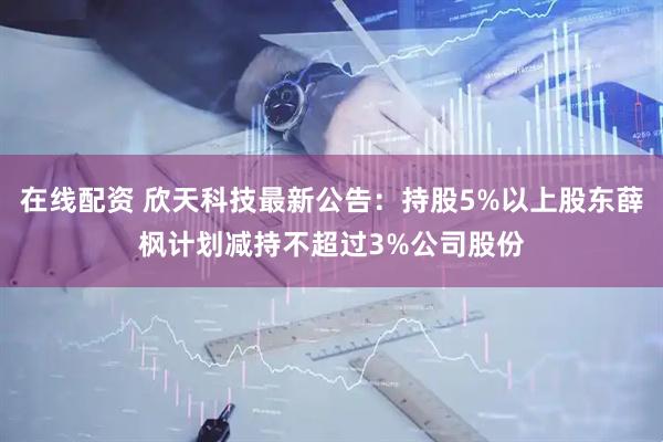 在线配资 欣天科技最新公告：持股5%以上股东薛枫计划减持不超过3%公司股份