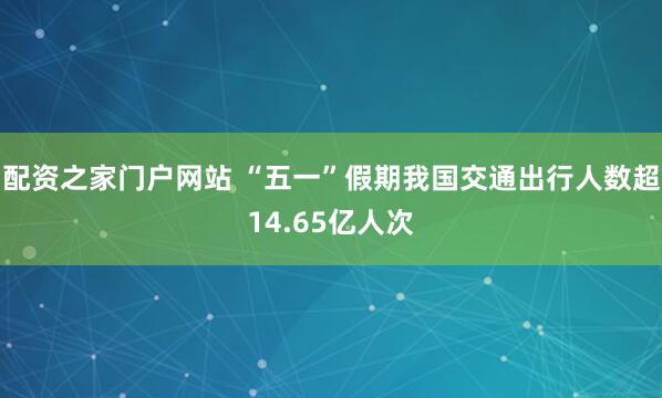 配资之家门户网站 “五一”假期我国交通出行人数超14.65亿人次