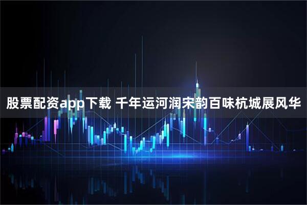 股票配资app下载 千年运河润宋韵百味杭城展风华
