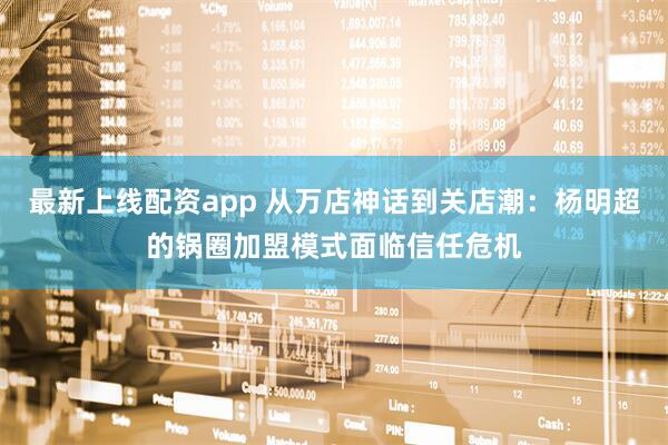 最新上线配资app 从万店神话到关店潮：杨明超的锅圈加盟模式面临信任危机