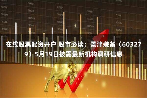 在线股票配资开户 股市必读：景津装备（603279）5月19日披露最新机构调研信息