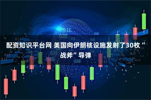 配资知识平台网 美国向伊朗核设施发射了30枚“战斧”导弹