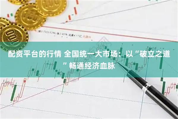 配资平台的行情 全国统一大市场：以“破立之道”畅通经济血脉