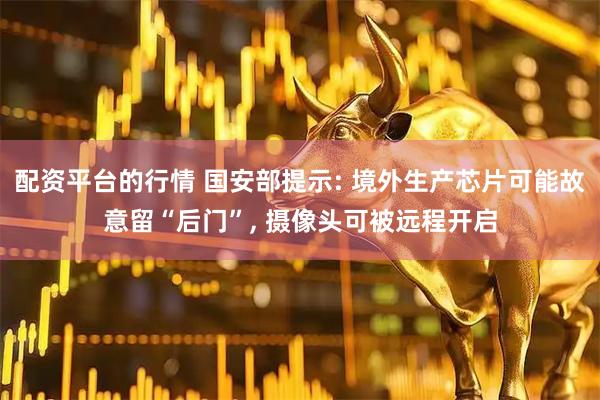 配资平台的行情 国安部提示: 境外生产芯片可能故意留“后门”, 摄像头可被远程开启