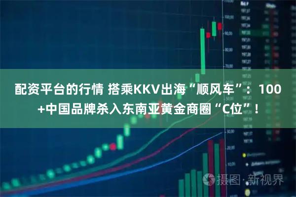 配资平台的行情 搭乘KKV出海“顺风车”：100+中国品牌杀入东南亚黄金商圈“C位”！