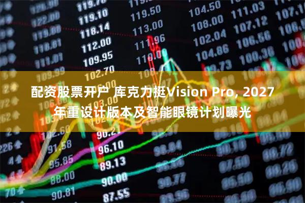 配资股票开户 库克力挺Vision Pro, 2027年重设计版本及智能眼镜计划曝光