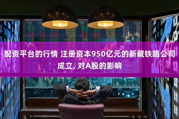 配资平台的行情 注册资本950亿元的新藏铁路公司成立, 对A股的影响