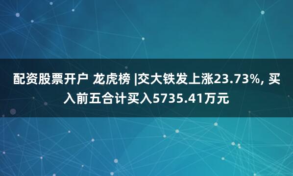 配资股票开户 龙虎榜 |交大铁发上涨23.73%, 买入前五合计买入5735.41万元
