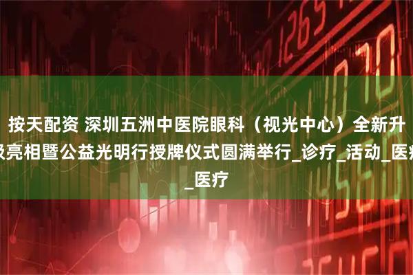 按天配资 深圳五洲中医院眼科（视光中心）全新升级亮相暨公益光明行授牌仪式圆满举行_诊疗_活动_医疗