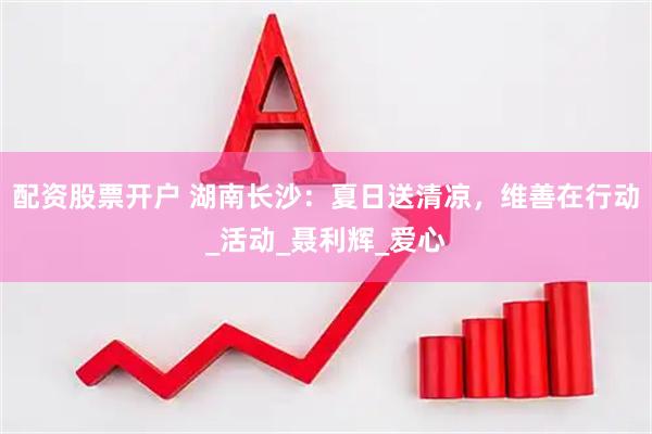 配资股票开户 湖南长沙：夏日送清凉，维善在行动_活动_聂利辉_爱心