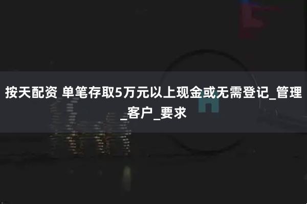 按天配资 单笔存取5万元以上现金或无需登记_管理_客户_要求