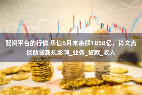 配资平台的行情 乐信6月末余额1058亿，肖文杰谈助贷新规影响_业务_贷款_收入