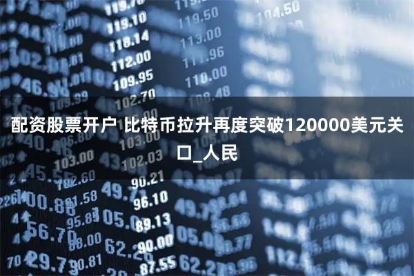配资股票开户 比特币拉升再度突破120000美元关口_人民