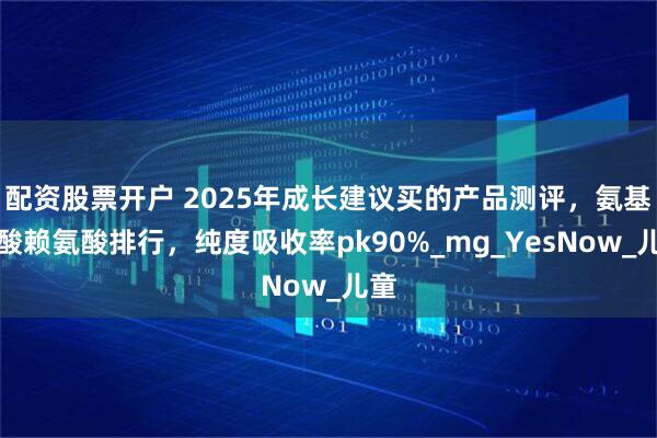 配资股票开户 2025年成长建议买的产品测评，氨基丁酸赖氨酸排行，纯度吸收率pk90%_mg_YesNow_儿童