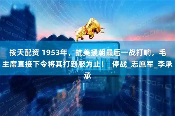 按天配资 1953年，抗美援朝最后一战打响，毛主席直接下令将其打到服为止！_停战_志愿军_李承