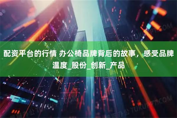 配资平台的行情 办公椅品牌背后的故事，感受品牌温度_股份_创新_产品