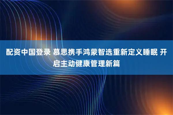 配资中国登录 慕思携手鸿蒙智选重新定义睡眠 开启主动健康管理新篇