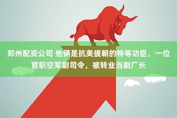郑州配资公司 他俩是抗美援朝的特等功臣，一位官职空军副司令，被转业当副厂长