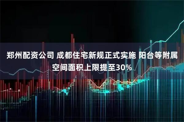 郑州配资公司 成都住宅新规正式实施 阳台等附属空间面积上限提至30%