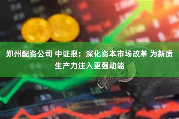 郑州配资公司 中证报：深化资本市场改革 为新质生产力注入更强动能