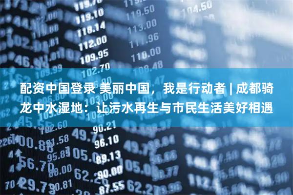 配资中国登录 美丽中国，我是行动者 | 成都骑龙中水湿地：让污水再生与市民生活美好相遇