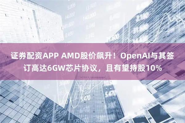 证券配资APP AMD股价飙升!OpenAI与其签订高达6GW芯片协议,且有望持股10%